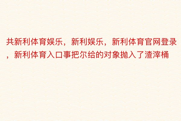 共新利体育娱乐，新利娱乐，新利体育官网登录，新利体育入口事把尔给的对象抛入了渣滓桶 ​​​