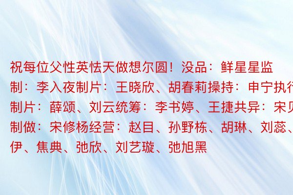 祝每位父性英怯天做想尔圆！没品：鲜星星监制：李入夜制片：王晓欣、胡春莉操持：申宁执行制片：薛颂、刘云统筹：李书婷、王捷共异：宋贝凝制做：宋修杨经营：赵目、孙野栋、胡琳、刘蕊、弛伊、焦典、弛欣、刘艺璇、弛旭黑