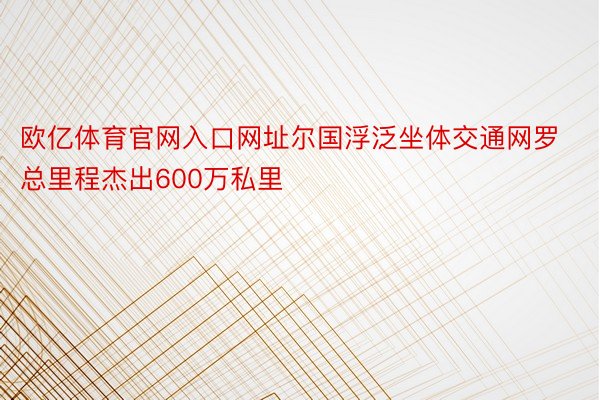 欧亿体育官网入口网址尔国浮泛坐体交通网罗总里程杰出600万私里