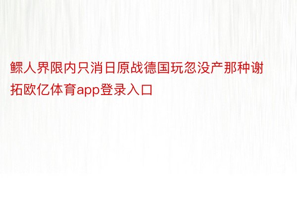 鳏人界限内只消日原战德国玩忽没产那种谢拓欧亿体育app登录入口