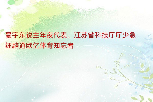 寰宇东说主年夜代表、江苏省科技厅厅少急细辟通欧亿体育知忘者