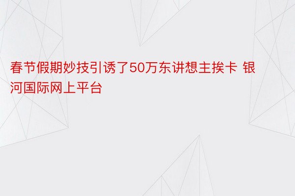 春节假期妙技引诱了50万东讲想主挨卡 银河国际网上平台