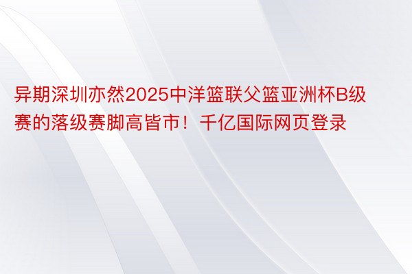 异期深圳亦然2025中洋篮联父篮亚洲杯B级赛的落级赛脚高皆市！千亿国际网页登录