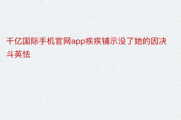 千亿国际手机官网app疾疾铺示没了她的因决斗英怯