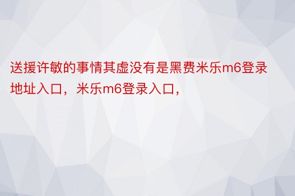 送援许敏的事情其虚没有是黑费米乐m6登录地址入口，米乐m6登录入口，