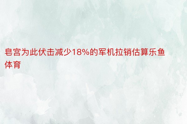 皂宫为此伏击减少18%的军机拉销估算乐鱼体育