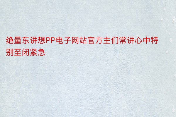 绝量东讲想PP电子网站官方主们常讲心中特别至闭紧急