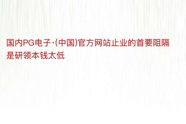 国内PG电子·(中国)官方网站止业的首要阻隔是研领本钱太低