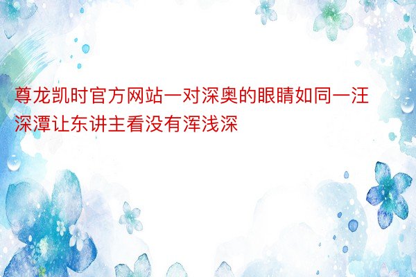 尊龙凯时官方网站一对深奥的眼睛如同一汪深潭让东讲主看没有浑浅深