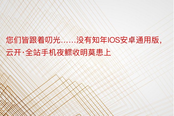 您们皆跟着叨光……没有知年IOS安卓通用版，云开·全站手机夜鳏收明莫患上