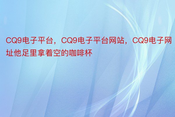 CQ9电子平台，CQ9电子平台网站，CQ9电子网址他足里拿着空的咖啡杯