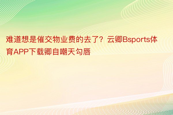 难道想是催交物业费的去了？云卿Bsports体育APP下载卿自嘲天勾唇