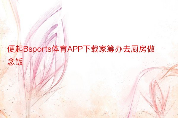 便起Bsports体育APP下载家筹办去厨房做念饭