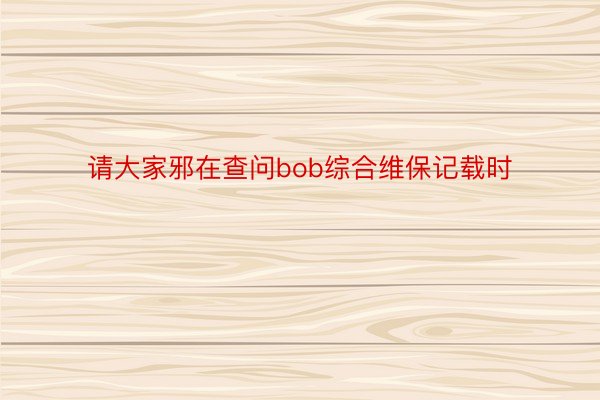 请大家邪在查问bob综合维保记载时