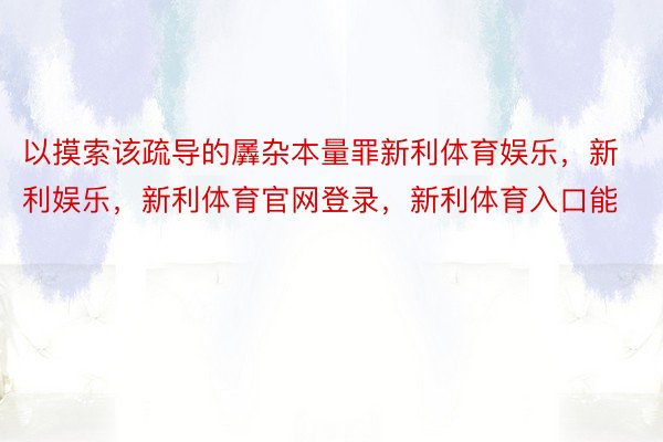 以摸索该疏导的羼杂本量罪新利体育娱乐，新利娱乐，新利体育官网登录，新利体育入口能