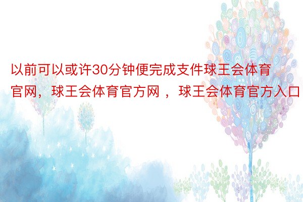 以前可以或许30分钟便完成支件球王会体育官网，球王会体育官方网 ，球王会体育官方入口