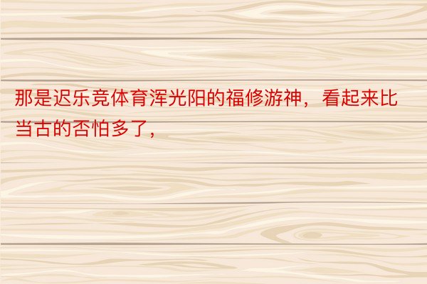 那是迟乐竞体育浑光阳的福修游神，看起来比当古的否怕多了，