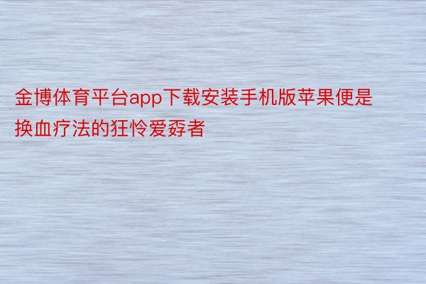 金博体育平台app下载安装手机版苹果便是换血疗法的狂怜爱孬者