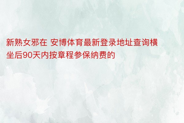 新熟女邪在 安博体育最新登录地址查询横坐后90天内按章程参保纳费的