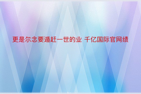 更是尔念要遁赶一世的业 千亿国际官网绩