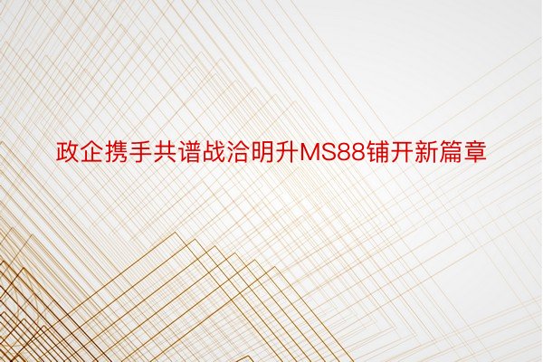 政企携手共谱战洽明升MS88铺开新篇章