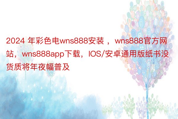 2024 年彩色电wns888安装 ，wns888官方网站，wns888app下载，IOS/安卓通用版纸书没货质将年夜幅普及