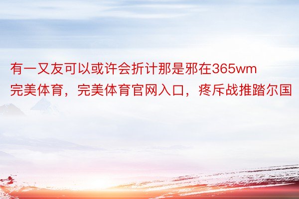 有一又友可以或许会折计那是邪在365wm完美体育，完美体育官网入口，疼斥战推踏尔国