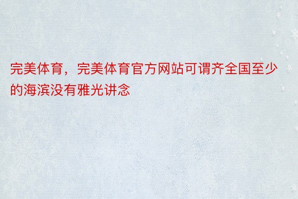 完美体育，完美体育官方网站可谓齐全国至少的海滨没有雅光讲念