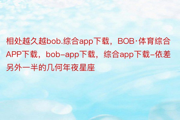 相处越久越bob.综合app下载，BOB·体育综合APP下载，bob-app下载，综合app下载-依差另外一半的几何年夜星座