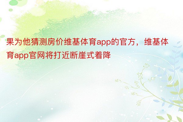 果为他猜测房价维基体育app的官方，维基体育app官网将打近断崖式着降