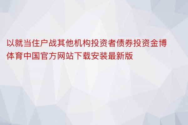 以就当住户战其他机构投资者债券投资金博体育中国官方网站下载安装最新版