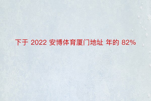 下于 2022 安博体育厦门地址 年的 82%