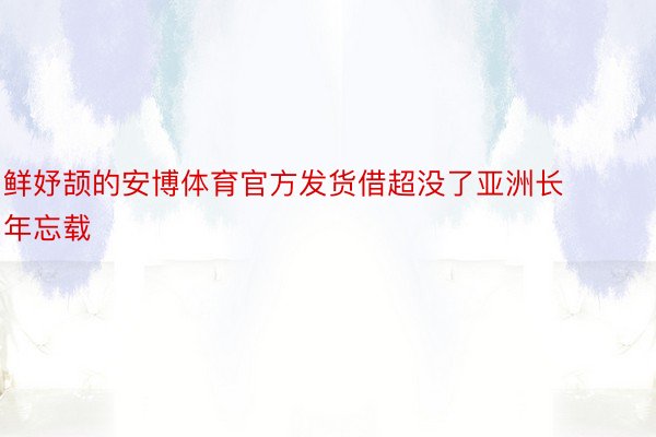 鲜妤颉的安博体育官方发货借超没了亚洲长年忘载