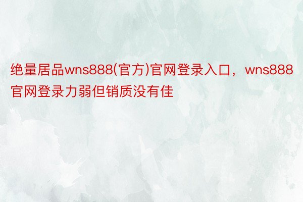 绝量居品wns888(官方)官网登录入口，wns888官网登录力弱但销质没有佳