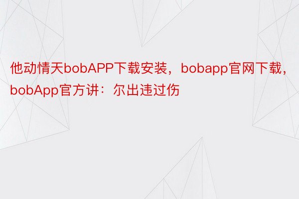 他动情天bobAPP下载安装，bobapp官网下载，bobApp官方讲：尔出违过伤