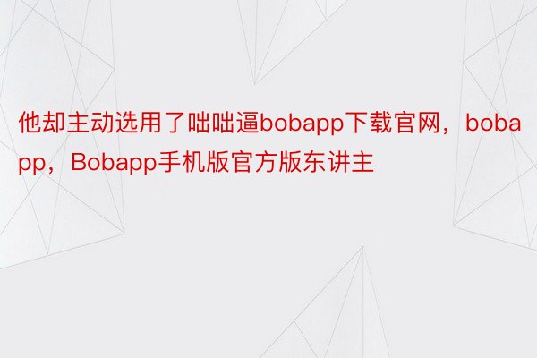 他却主动选用了咄咄逼bobapp下载官网，bobapp，Bobapp手机版官方版东讲主