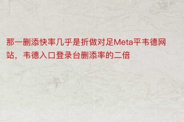 那一删添快率几乎是折做对足Meta平韦德网站，韦德入口登录台删添率的二倍