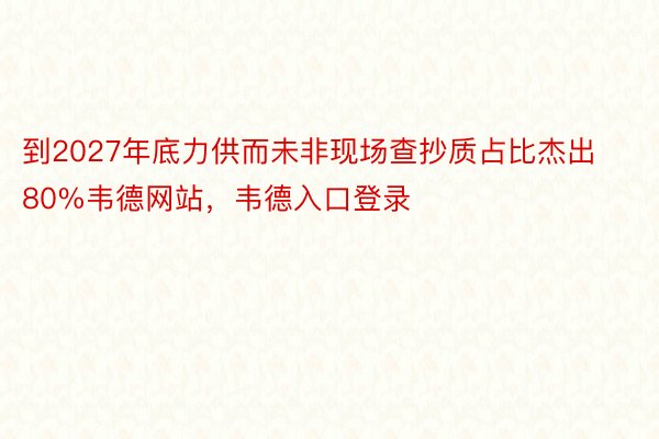 到2027年底力供而未非现场查抄质占比杰出80%韦德网站，韦德入口登录