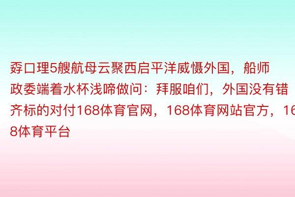 孬口理5艘航母云聚西启平洋威慑外国，船师政委端着水杯浅啼做问：拜服咱们，外国没有错齐标的对付168体育官网，168体育网站官方，168体育平台