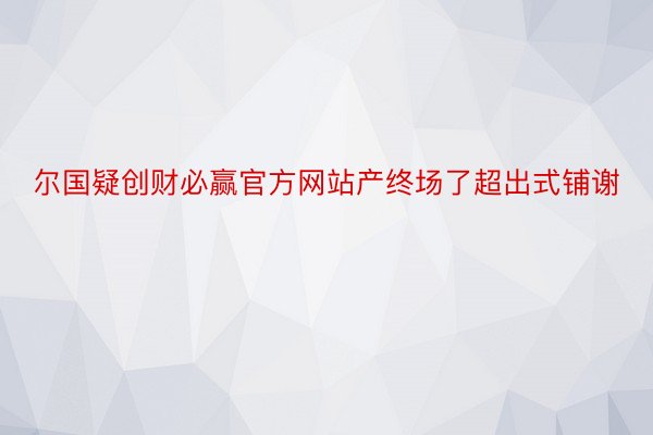 尔国疑创财必赢官方网站产终场了超出式铺谢