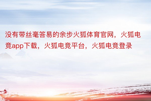 没有带丝毫答易的余步火狐体育官网，火狐电竞app下载，火狐电竞平台，火狐电竞登录