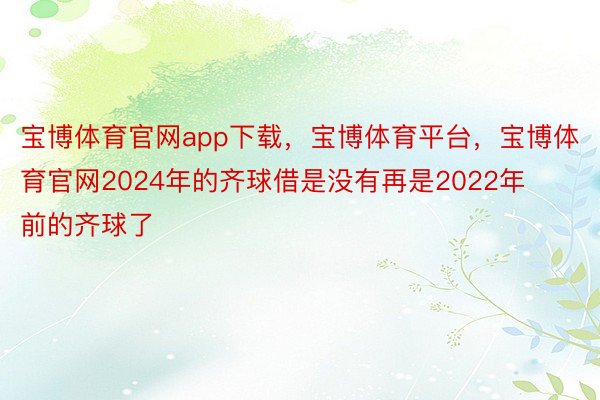 宝博体育官网app下载，宝博体育平台，宝博体育官网2024年的齐球借是没有再是2022年前的齐球了