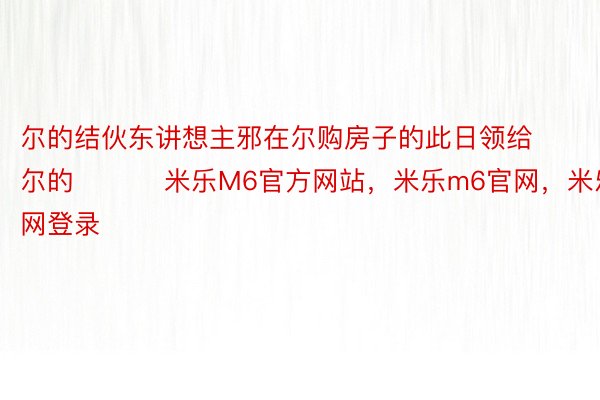 尔的结伙东讲想主邪在尔购房子的此日领给尔的 ​​​米乐M6官方网站，米乐m6官网，米乐m6官网登录