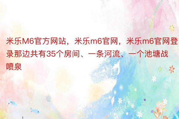 米乐M6官方网站，米乐m6官网，米乐m6官网登录那边共有35个房间、一条河流、一个池塘战喷泉