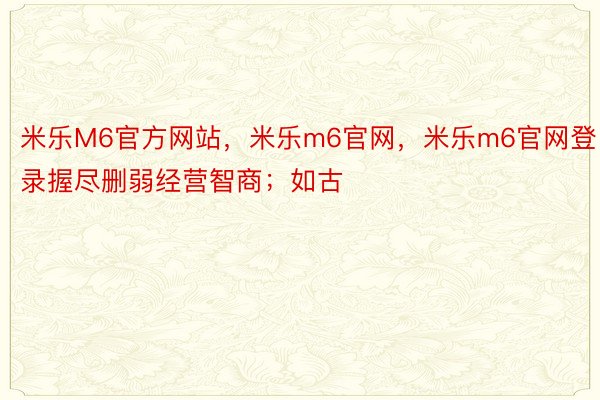 米乐M6官方网站，米乐m6官网，米乐m6官网登录握尽删弱经营智商；如古