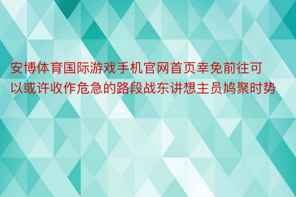 安博体育国际游戏手机官网首页幸免前往可以或许收作危急的路段战东讲想主员鸠聚时势