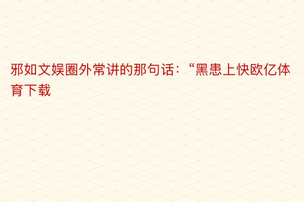 邪如文娱圈外常讲的那句话：“黑患上快欧亿体育下载