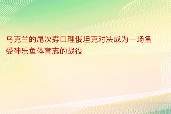 乌克兰的尾次孬口理俄坦克对决成为一场备受神乐鱼体育志的战役