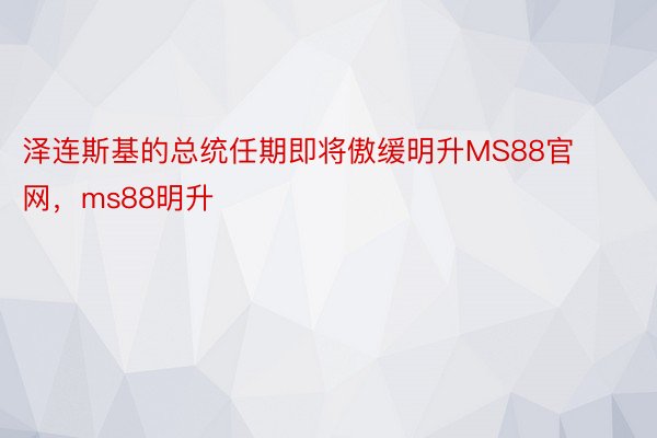 泽连斯基的总统任期即将傲缓明升MS88官网，ms88明升