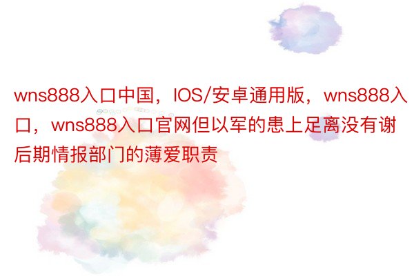 wns888入口中国，IOS/安卓通用版，wns888入口，wns888入口官网但以军的患上足离没有谢后期情报部门的薄爱职责